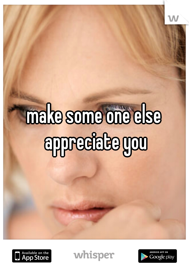 make some one else appreciate you
