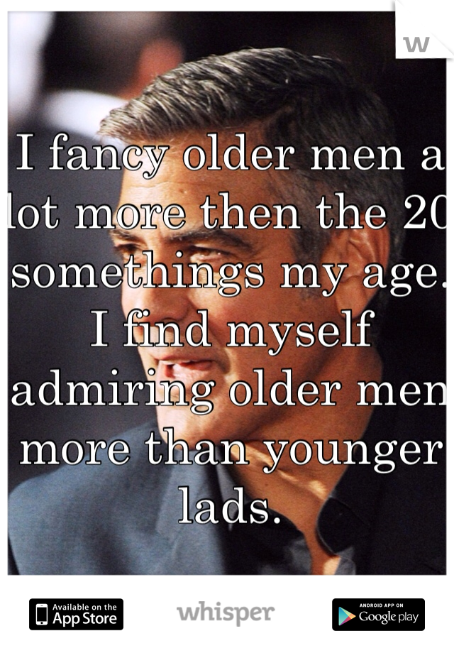 I fancy older men a lot more then the 20 somethings my age. I find myself admiring older men more than younger lads. 