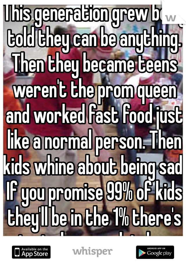 This generation grew being told they can be anything. Then they became teens weren't the prom queen and worked fast food just like a normal person. Then kids whine about being sad. If you promise 99% of kids they'll be in the 1% there's going to be some let downs