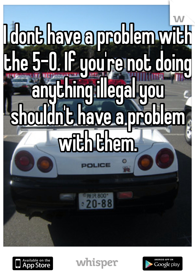 I dont have a problem with the 5-O. If you're not doing anything illegal you shouldn't have a problem with them. 