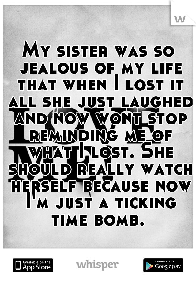 My sister was so jealous of my life that when I lost it all she just laughed and now wont stop reminding me of what I lost. She should really watch herself because now I'm just a ticking time bomb. 