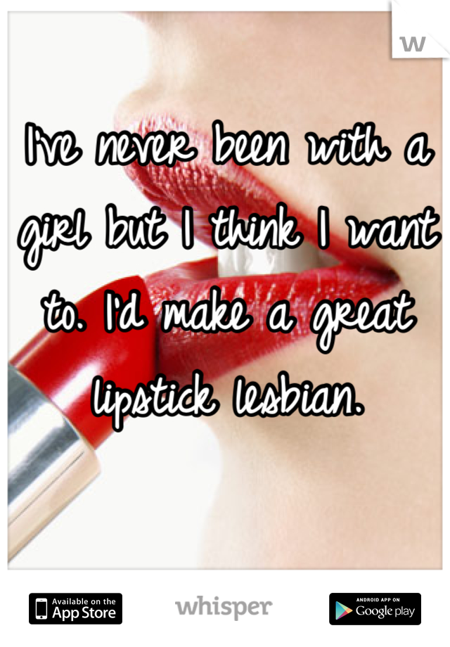 I've never been with a girl but I think I want to. I'd make a great lipstick lesbian.