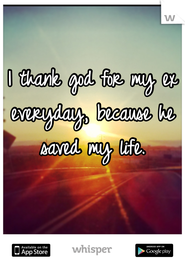 I thank god for my ex everyday, because he saved my life. 