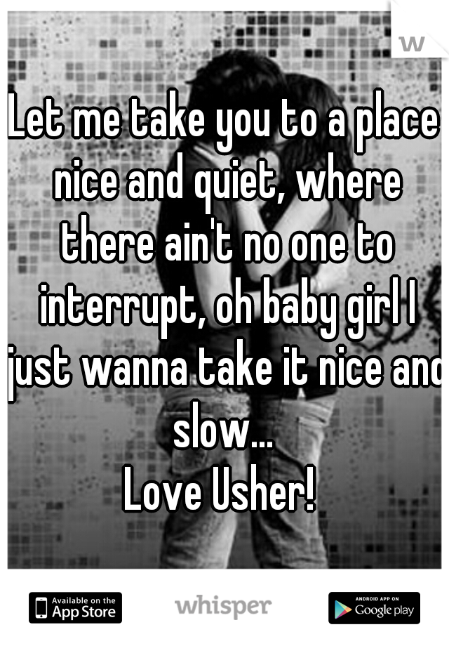 Let me take you to a place nice and quiet, where there ain't no one to interrupt, oh baby girl I just wanna take it nice and slow... 
Love Usher! 