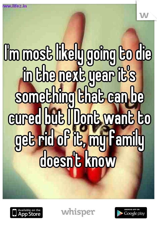 I'm most likely going to die in the next year it's something that can be cured but I Dont want to get rid of it, my family doesn't know 