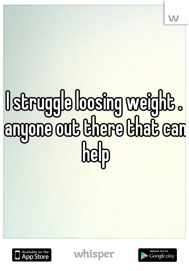 I struggle loosing weight . anyone out there that can help