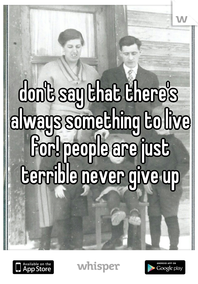 don't say that there's always something to live for! people are just terrible never give up