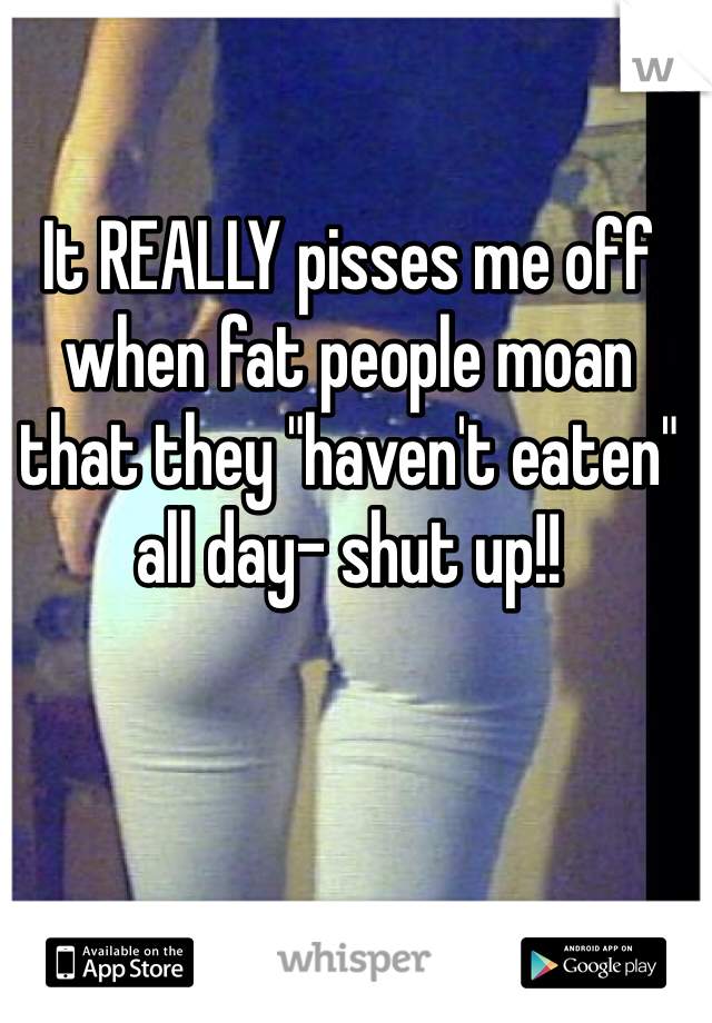 It REALLY pisses me off when fat people moan that they "haven't eaten" all day- shut up!! 