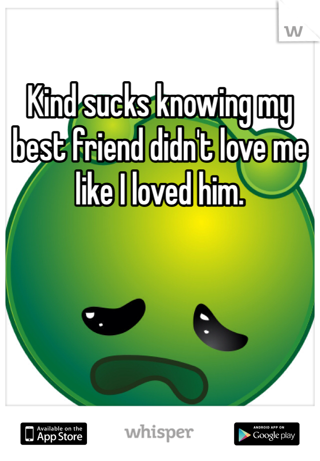 Kind sucks knowing my best friend didn't love me like I loved him. 