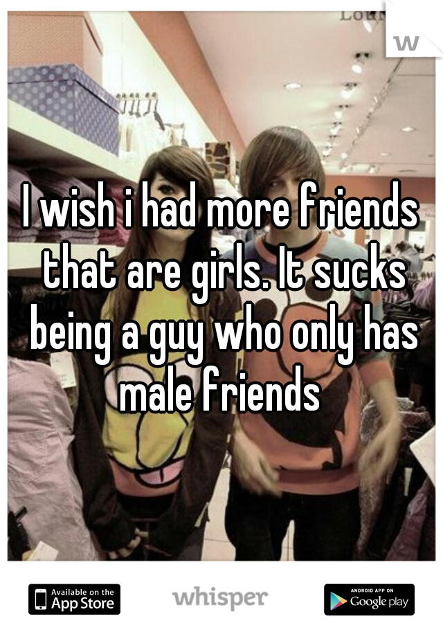 I wish i had more friends that are girls. It sucks being a guy who only has male friends 