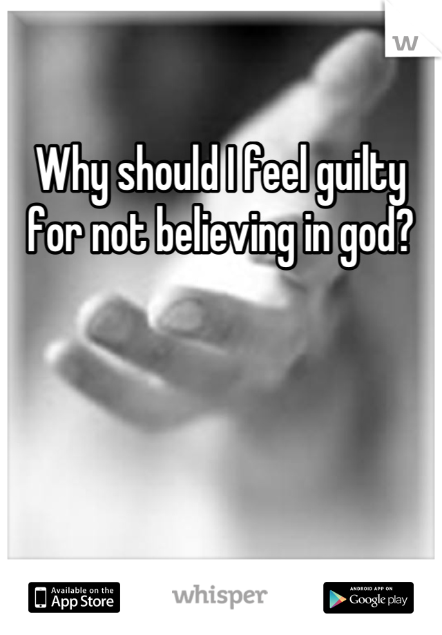 Why should I feel guilty for not believing in god?