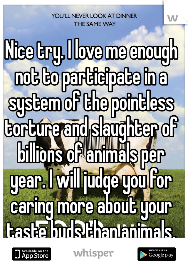 Nice try. I love me enough not to participate in a system of the pointless torture and slaughter of billions of animals per year. I will judge you for caring more about your taste buds than animals. 