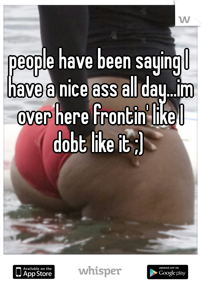 people have been saying I have a nice ass all day...im over here frontin' like I dobt like it ;) 
