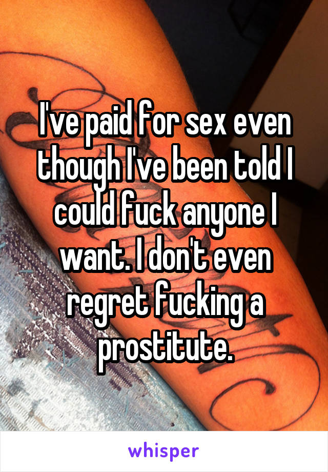 I've paid for sex even though I've been told I could fuck anyone I want. I don't even regret fucking a prostitute.