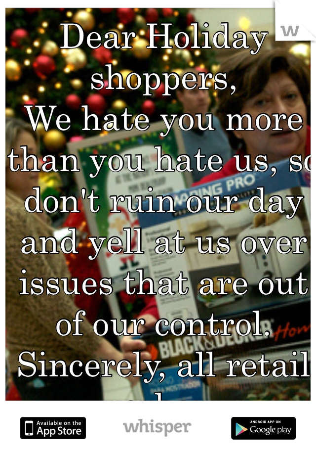 Dear Holiday shoppers,
We hate you more than you hate us, so don't ruin our day and yell at us over issues that are out of our control.
Sincerely, all retail workers.  
