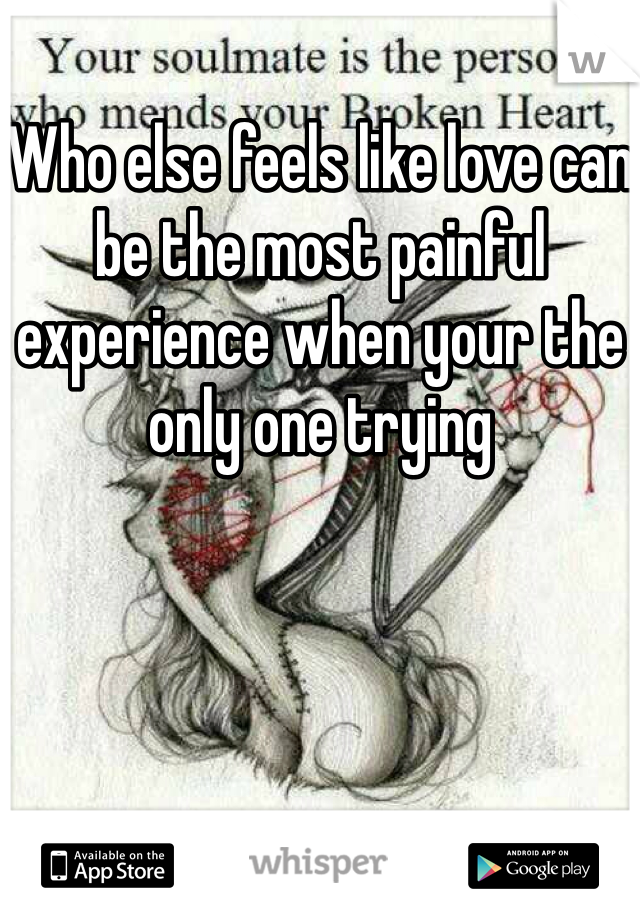 Who else feels like love can be the most painful experience when your the only one trying 