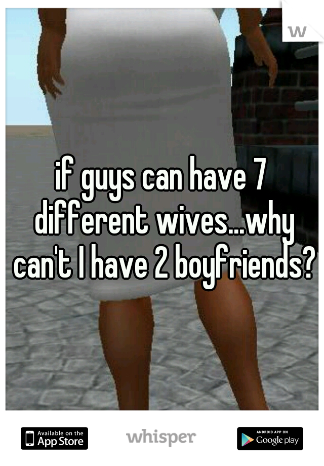 if guys can have 7 different wives...why can't I have 2 boyfriends?