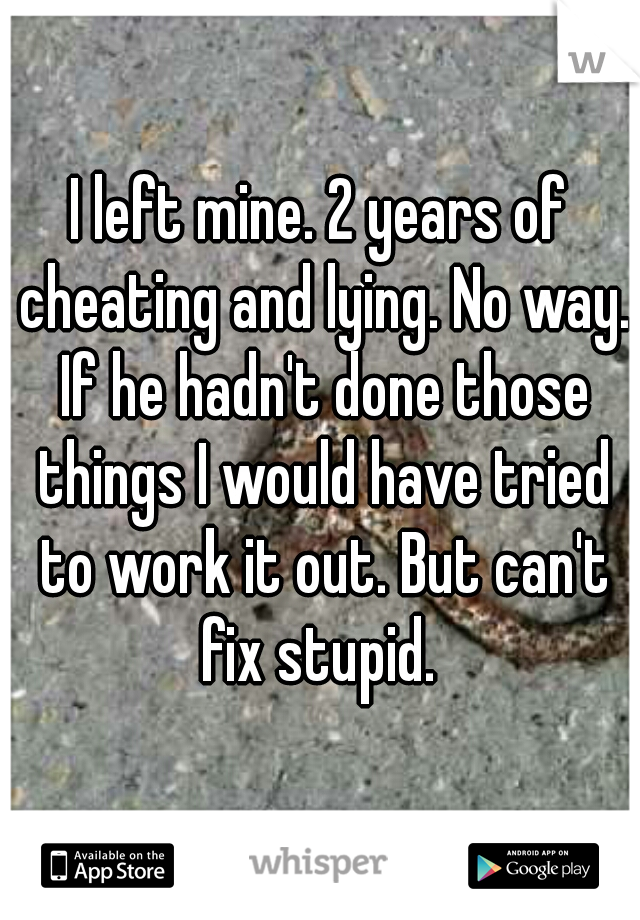 I left mine. 2 years of cheating and lying. No way. If he hadn't done those things I would have tried to work it out. But can't fix stupid. 