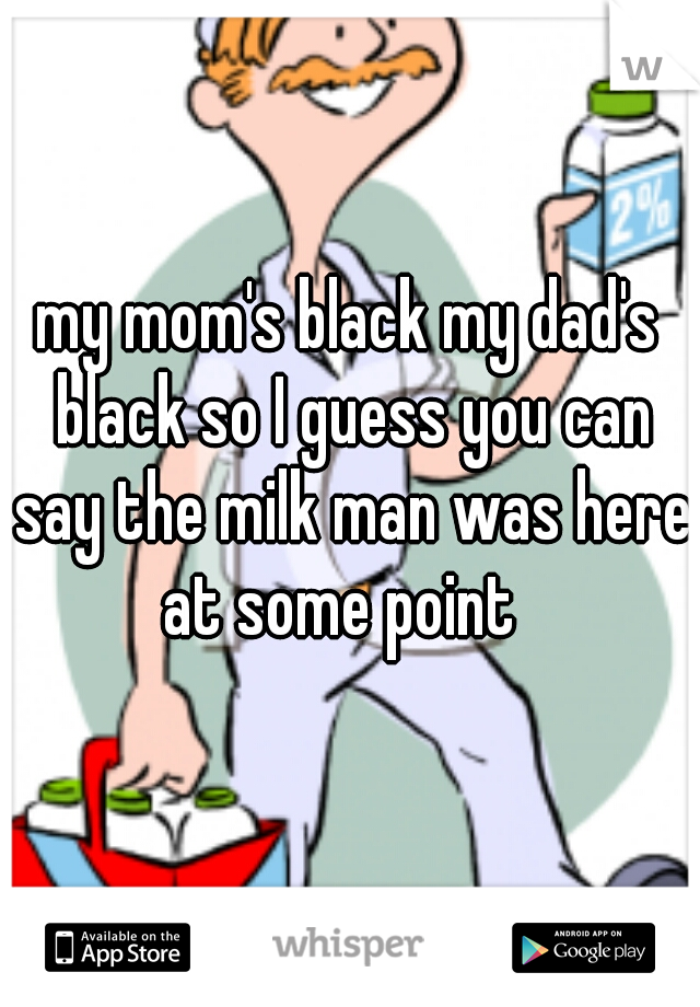 my mom's black my dad's black so I guess you can say the milk man was here at some point  