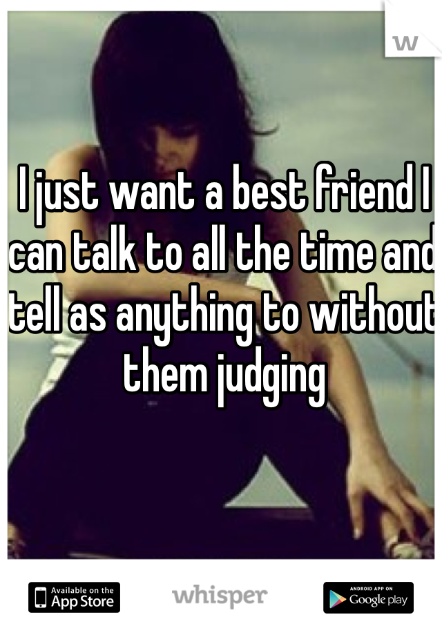 I just want a best friend I can talk to all the time and tell as anything to without them judging 