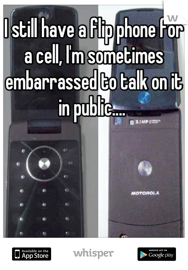 I still have a flip phone for a cell, I'm sometimes embarrassed to talk on it in public.... 