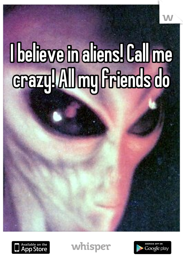 I believe in aliens! Call me crazy! All my friends do