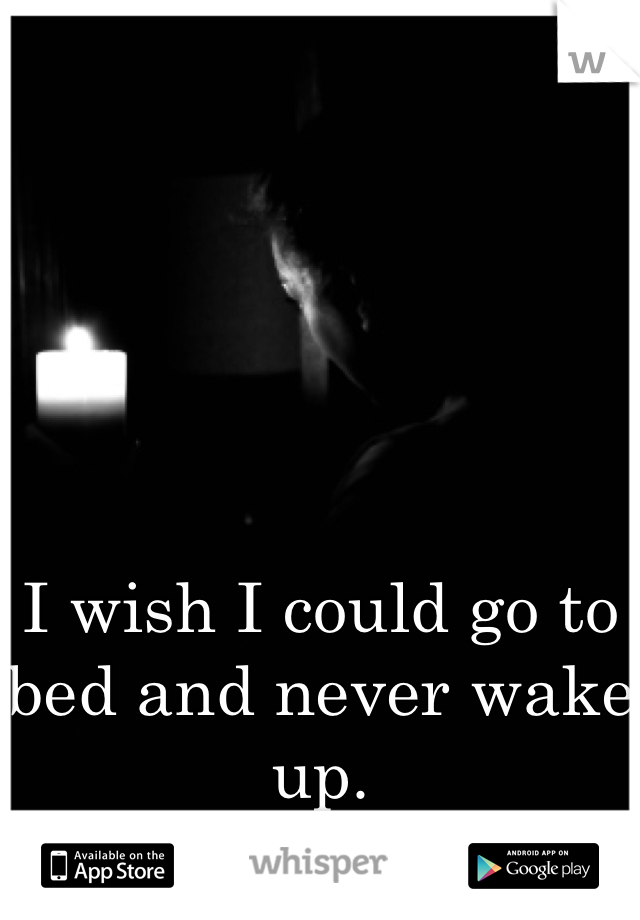 I wish I could go to bed and never wake up.
