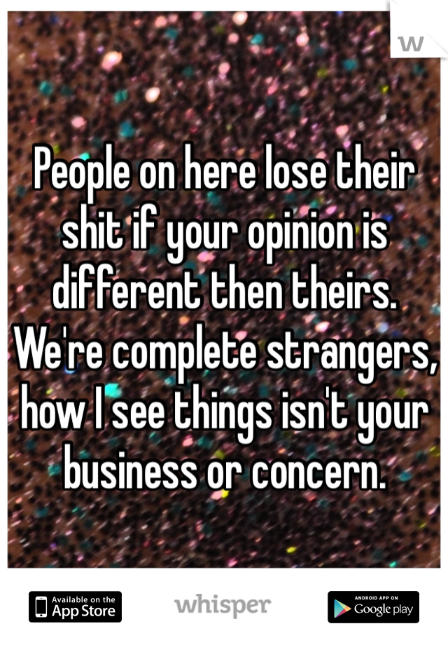 People on here lose their shit if your opinion is different then theirs. We're complete strangers, how I see things isn't your business or concern.