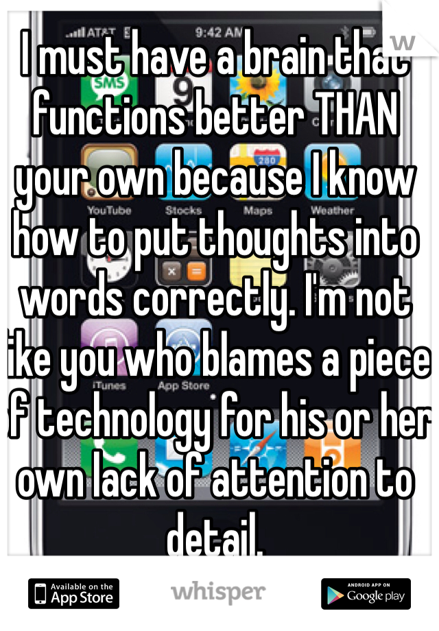I must have a brain that functions better THAN your own because I know how to put thoughts into words correctly. I'm not like you who blames a piece of technology for his or her own lack of attention to detail. 