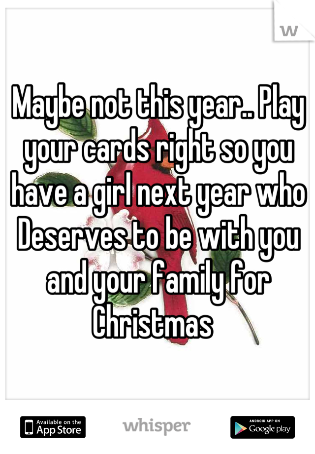Maybe not this year.. Play your cards right so you have a girl next year who Deserves to be with you and your family for Christmas  