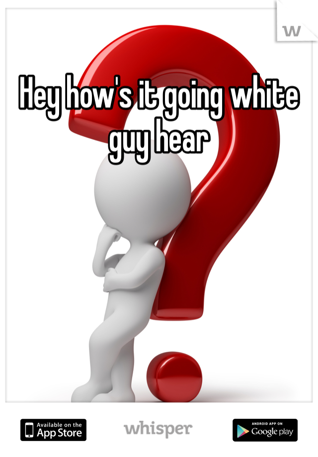 Hey how's it going white guy hear 