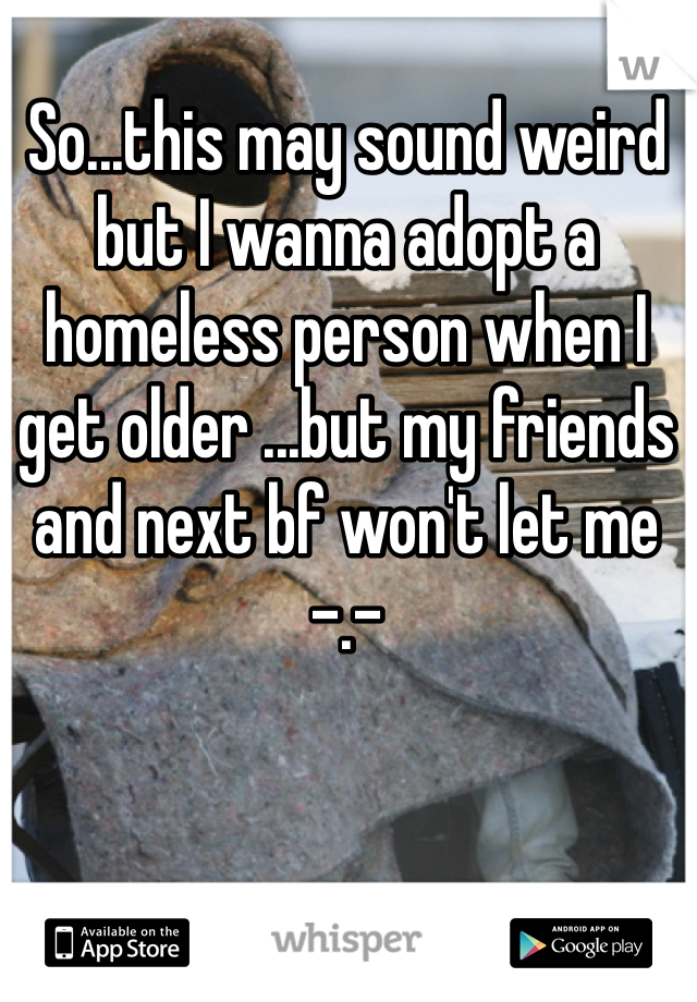 So...this may sound weird but I wanna adopt a homeless person when I get older ...but my friends and next bf won't let me -.- 