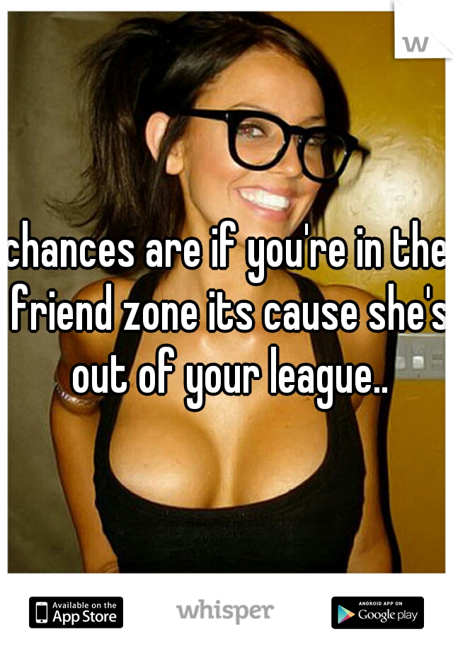 chances are if you're in the friend zone its cause she's out of your league..