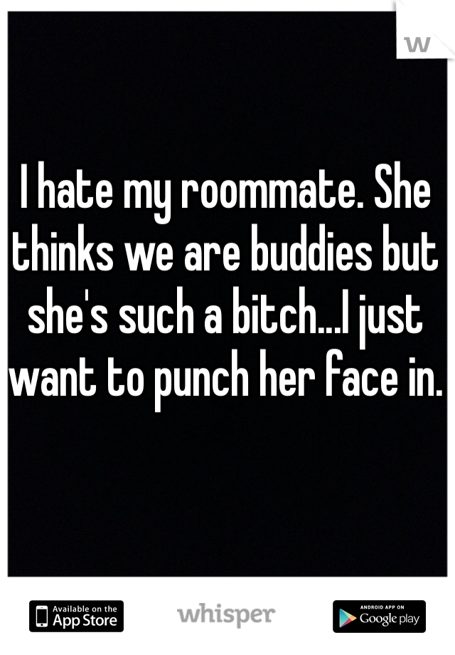 I hate my roommate. She thinks we are buddies but she's such a bitch...I just want to punch her face in.