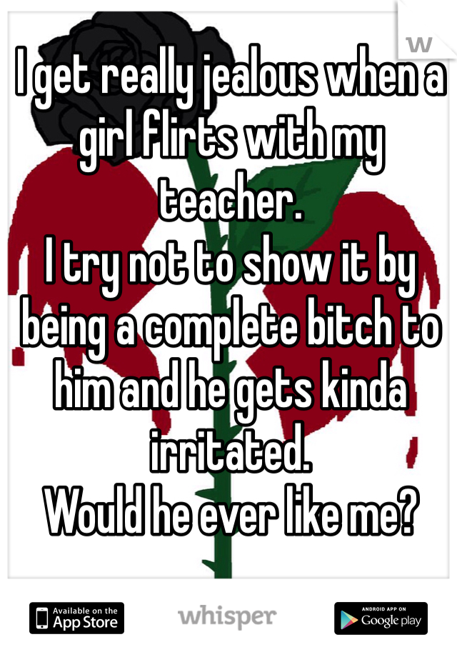 I get really jealous when a girl flirts with my teacher. 
I try not to show it by being a complete bitch to him and he gets kinda irritated. 
Would he ever like me?