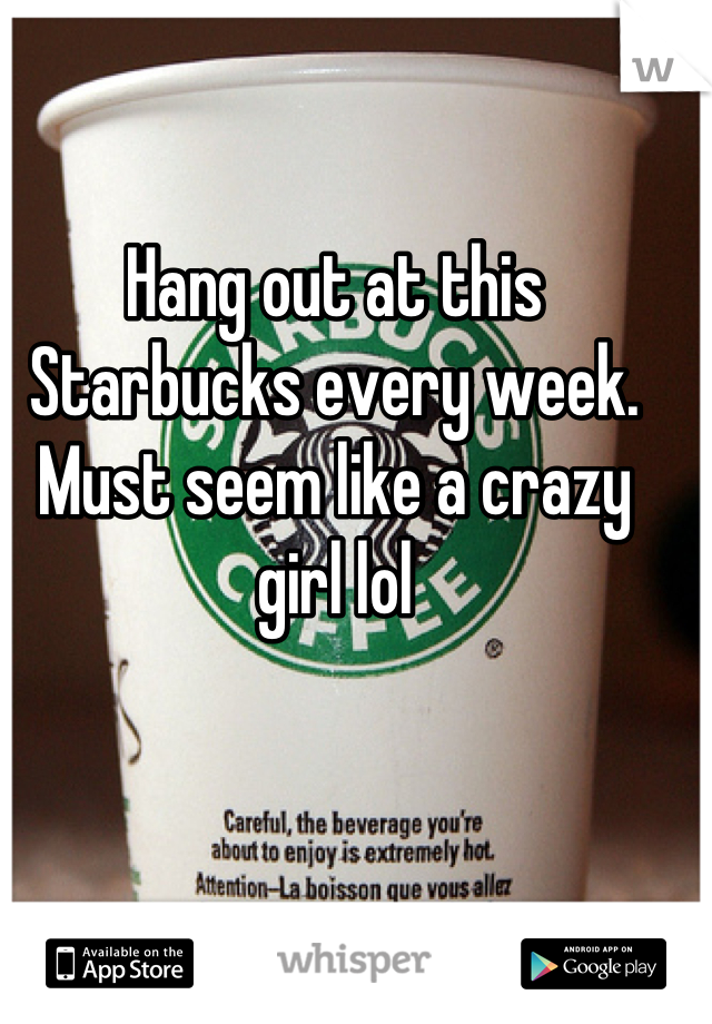 Hang out at this Starbucks every week. Must seem like a crazy girl lol