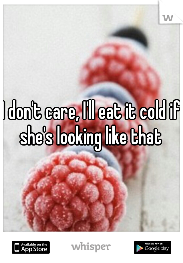 I don't care, I'll eat it cold if she's looking like that 
