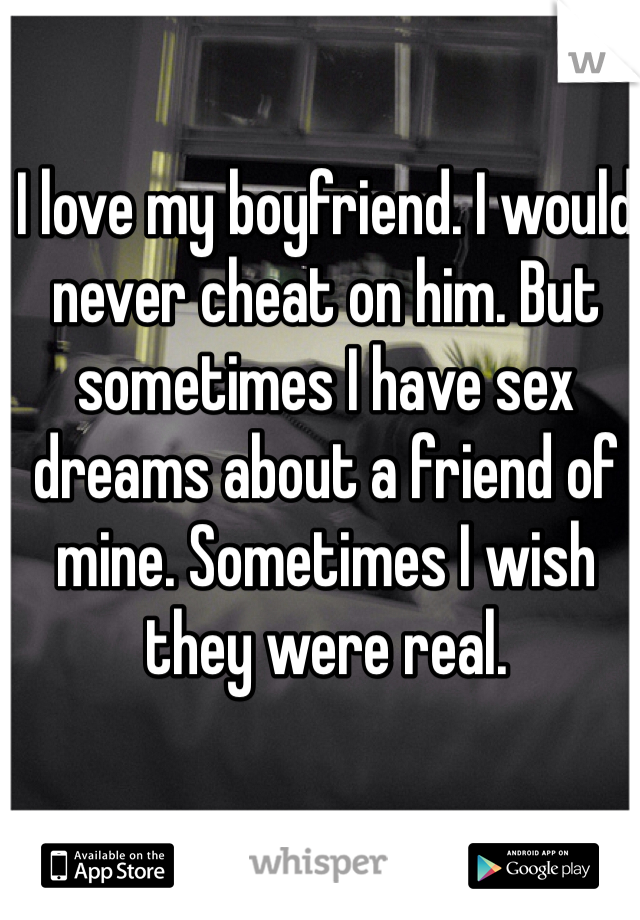 I love my boyfriend. I would never cheat on him. But sometimes I have sex dreams about a friend of mine. Sometimes I wish they were real.