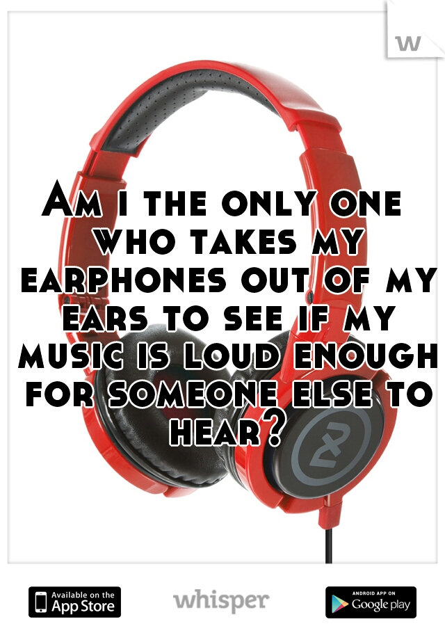 Am i the only one who takes my earphones out of my ears to see if my music is loud enough for someone else to hear?
