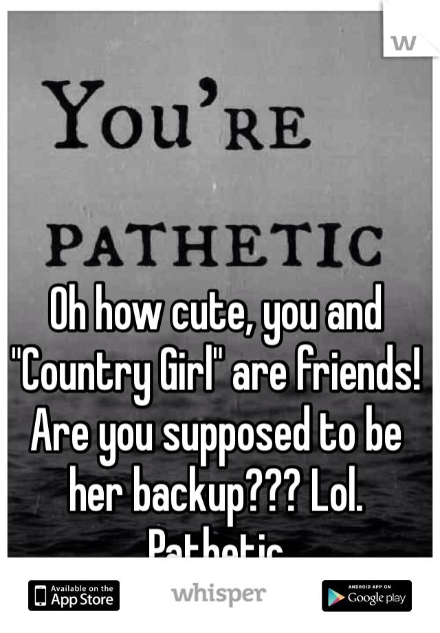 Oh how cute, you and "Country Girl" are friends! Are you supposed to be her backup??? Lol. Pathetic 