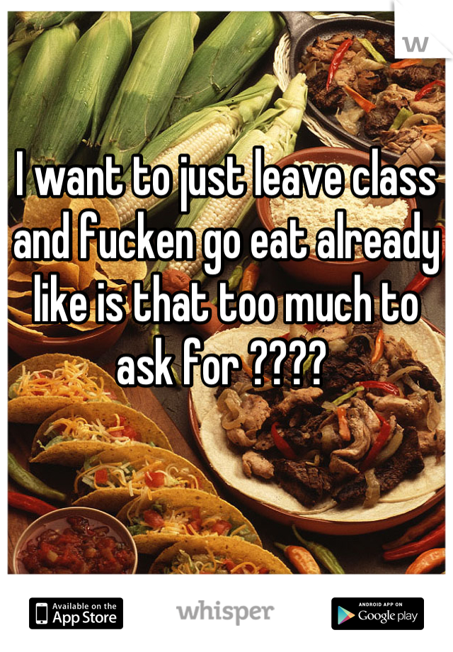 I want to just leave class and fucken go eat already like is that too much to ask for ???? 