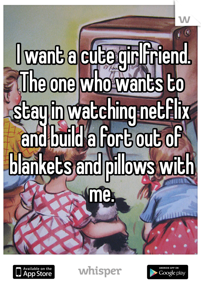  I want a cute girlfriend. The one who wants to stay in watching netflix and build a fort out of blankets and pillows with me. 