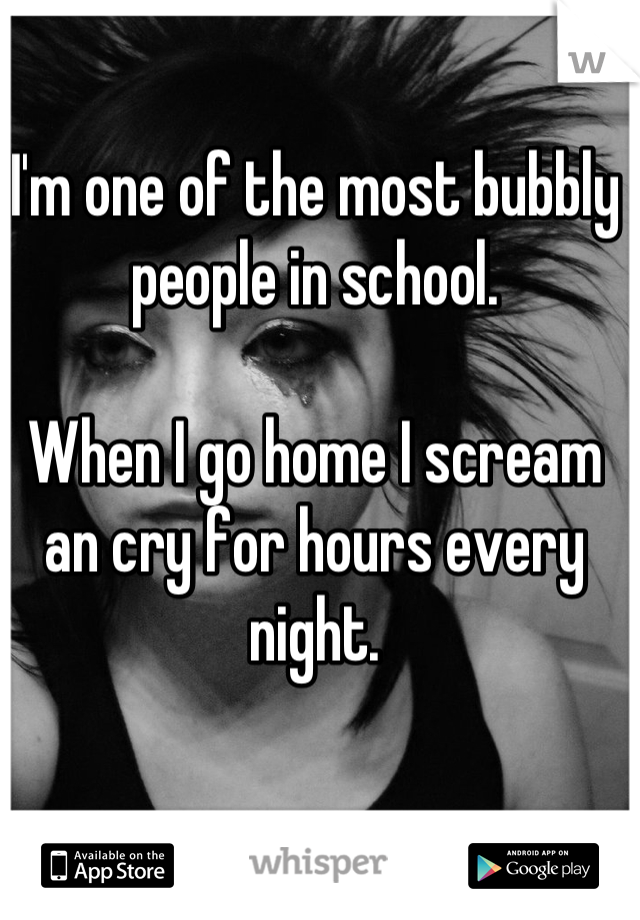 I'm one of the most bubbly people in school. 

When I go home I scream an cry for hours every night.