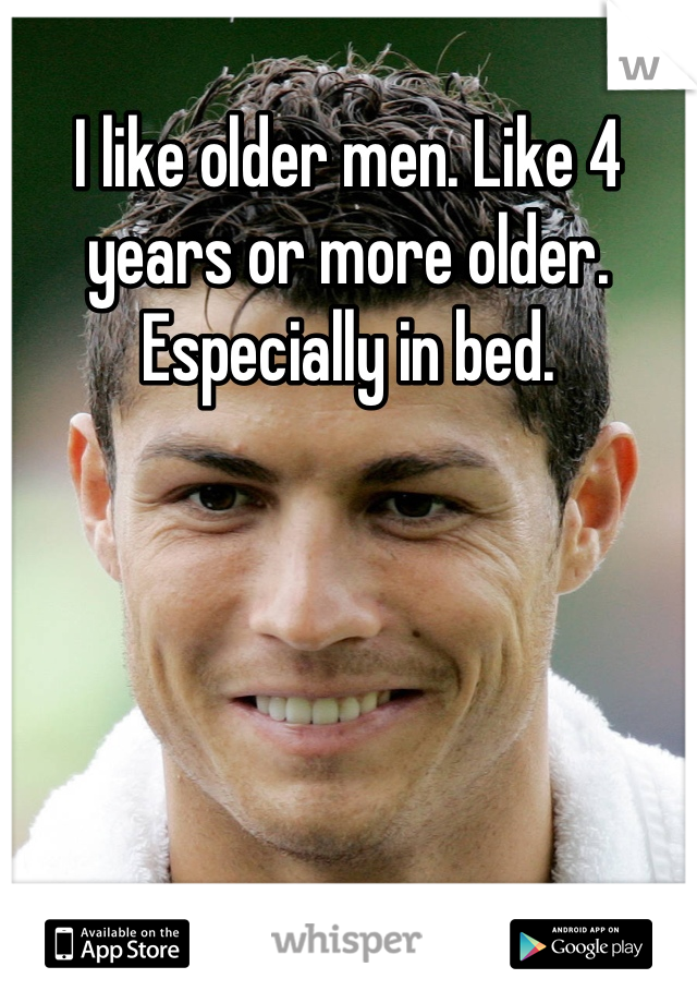 I like older men. Like 4 years or more older. Especially in bed.
