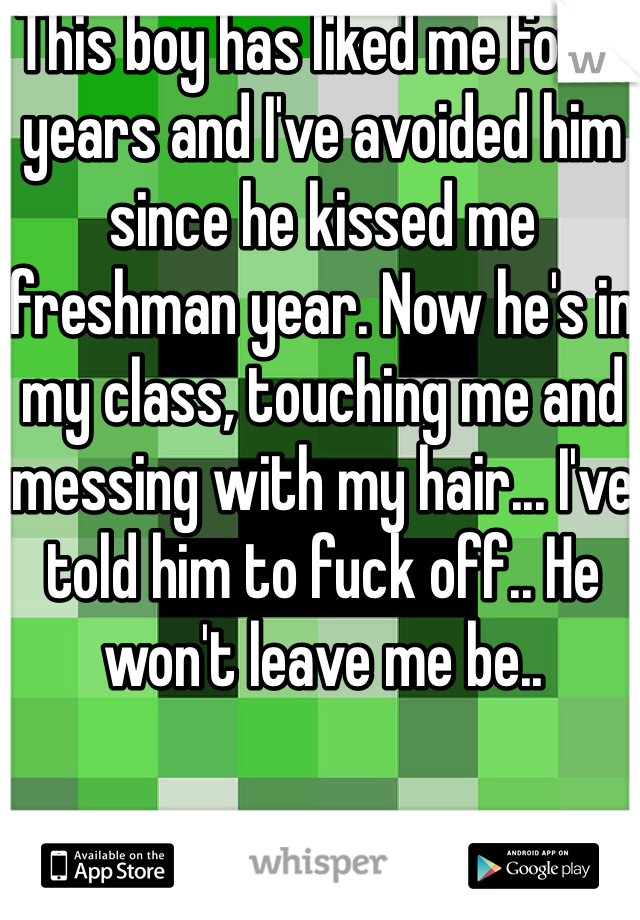 This boy has liked me for 4 years and I've avoided him since he kissed me freshman year. Now he's in my class, touching me and messing with my hair... I've told him to fuck off.. He won't leave me be..