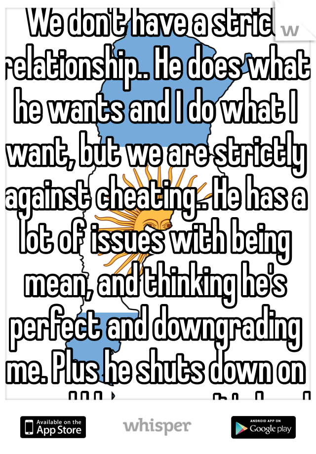 We don't have a strict relationship.. He does what he wants and I do what I want, but we are strictly against cheating.. He has a lot of issues with being mean, and thinking he's perfect and downgrading me. Plus he shuts down on me and blames me. It's hard. 