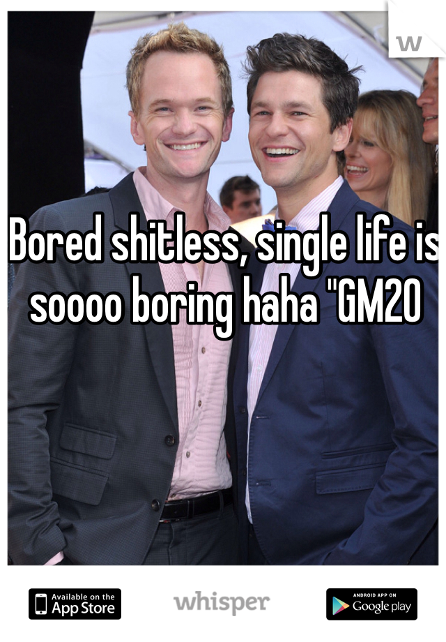 Bored shitless, single life is soooo boring haha "GM20 