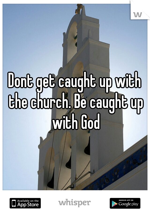 Dont get caught up with the church. Be caught up with God