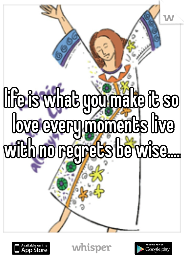 life is what you make it so love every moments live with no regrets be wise.....