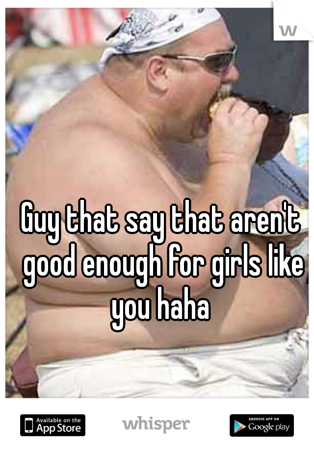 Guy that say that aren't good enough for girls like you haha 
